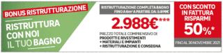 *Con lo sconto in fattura paghi solo il 50% della spesa, risparmiando il restante 50%.
Verifica se possiedi i requisiti necessari in negozio e su www.agenziaentrate.gov.it.**** Il Cliente potrà beneficiare dello sconto in fattura solo usufruendo del servizio istruttoria pratica il cui corrispettivo è indicato
nel suo ammontare nell'ordine e che include altresì il conferimento di un mandato ad un intermediario abilitato per l'invio
della necessaria comunicazione all'Agenzia delle Entrate. Offerta valida fino al 30/11/2021, salvo proroghe.*** L'importo di € 2.988 è rappresentativo di un progetto di ristrutturazione che include prodotti i principali, prodotti per la posa, lavorazioni e consegna.
È escluso dallo sconto in fattura il mobile per il quale potrai comunque beneficiare della detrazione BONUS MOBILI.